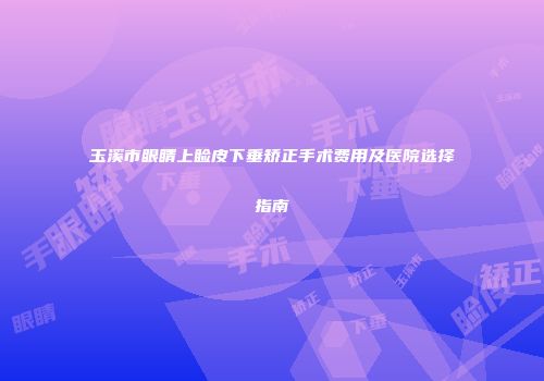 玉溪市眼睛上睑皮下垂矫正手术费用及医院选择指南