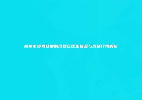 杭州市外耳轻度畸形矫正医生排名与价格行情解析