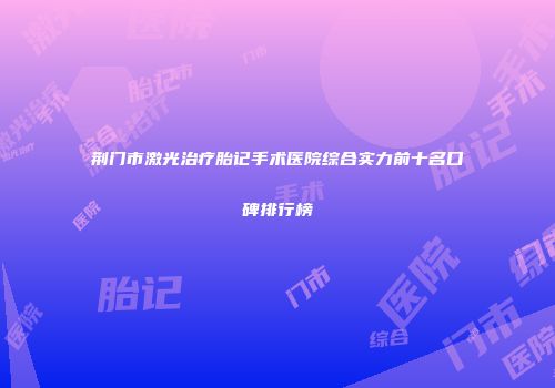 荆门市激光治疗胎记手术医院综合实力前十名口碑排行榜