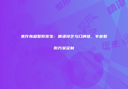 焦作陈超整形医生：精湛技艺与口碑佳，专业整形方案定制