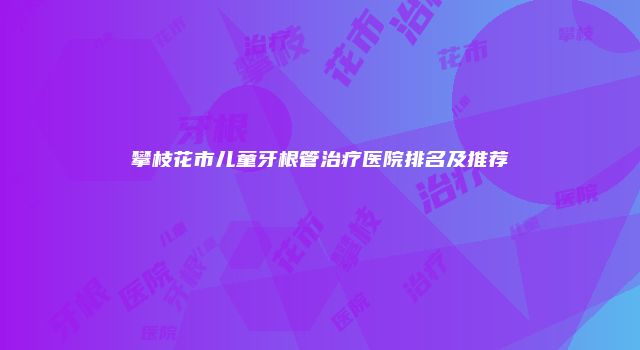 攀枝花市儿童牙根管治疗医院排名及推荐