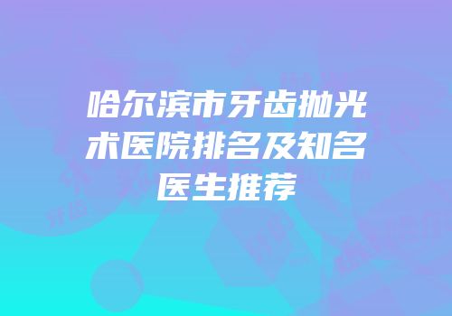 哈尔滨市牙齿抛光术医院排名及知名医生推荐
