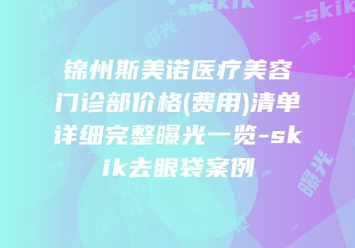 锦州斯美诺医疗美容门诊部价格(费用)清单详细完整曝光一览-skik去眼袋案例