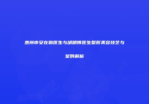 惠州市安在勋医生与胡明博医生整形美容技艺与案例解析