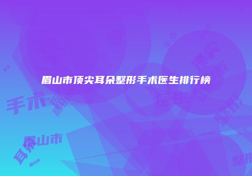 眉山市顶尖耳朵整形手术医生排行榜