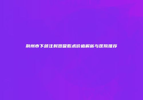 荆州市下颌注射器吸脂术价格解析与医院推荐