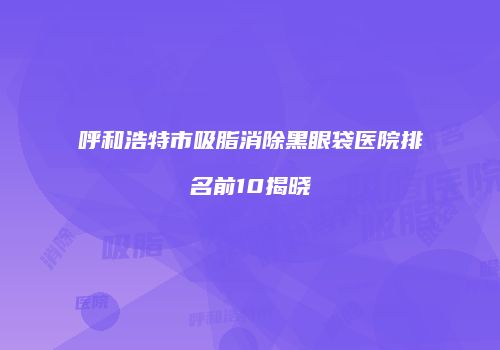 呼和浩特市吸脂消除黑眼袋医院排名前10揭晓
