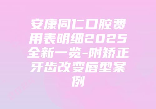安康同仁口腔费用表明细2025全新一览-附矫正牙齿改变唇型案例