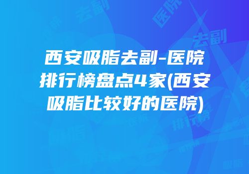 西安吸脂去副-医院排行榜盘点4家(西安吸脂比较好的医院)