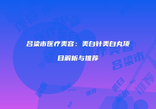 吕梁市医疗美容：美白针美白丸项目解析与推荐