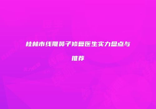 桂林市线雕鼻子修复医生实力盘点与推荐