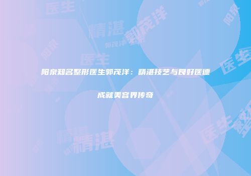阳泉知名整形医生郭茂洋：精湛技艺与良好医德成就美容界传奇