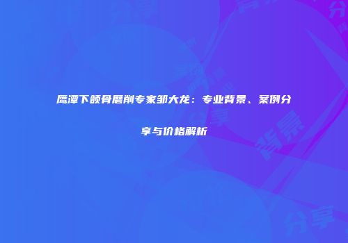 鹰潭下颌骨磨削专家邹大龙：专业背景、案例分享与价格解析