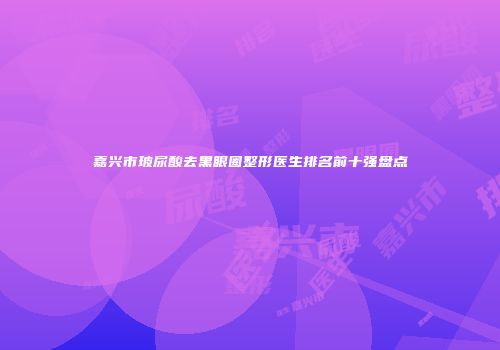 嘉兴市玻尿酸去黑眼圈整形医生排名前十强盘点