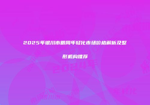 2025年银川市眼周年轻化市场价格解析及整形机构推荐