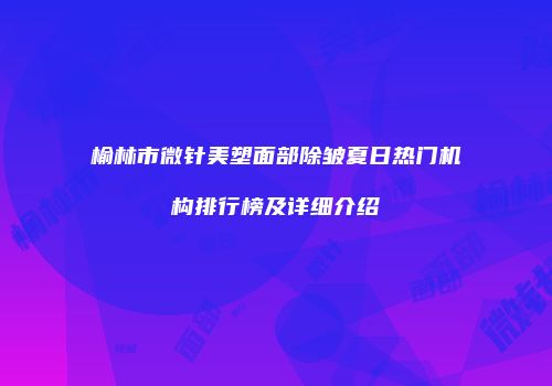 榆林市微针美塑面部除皱夏日热门机构排行榜及详细介绍