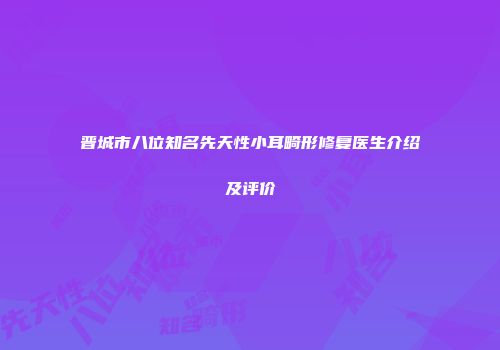 晋城市八位知名先天性小耳畸形修复医生介绍及评价