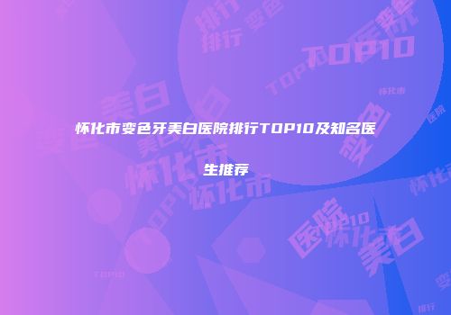 怀化市变色牙美白医院排行TOP10及知名医生推荐