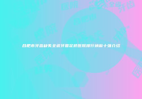 合肥市牙齿缺失全瓷牙固定桥医院排行榜前十强介绍
