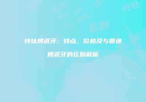 纯钛烤瓷牙：特点、价格及与普通烤瓷牙的区别解析