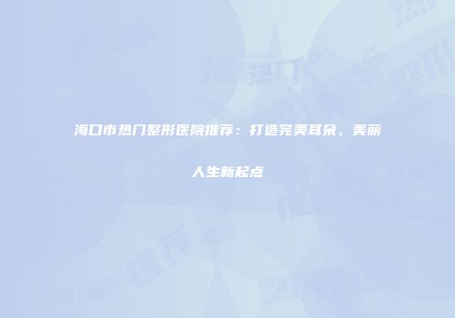 海口市热门整形医院推荐：打造完美耳朵，美丽人生新起点