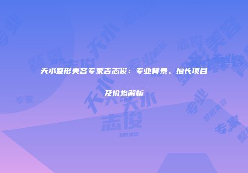 天水整形美容专家吉志俊：专业背景、擅长项目及价格解析