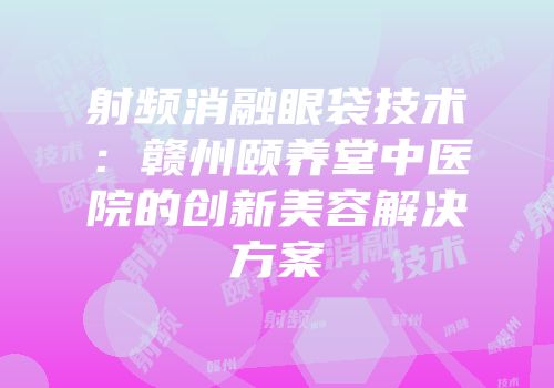 射频消融眼袋技术：赣州颐养堂中医院的创新美容解决方案