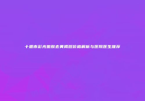 十堰市彩光嫩肤去黄褐斑价格解析与医院医生推荐