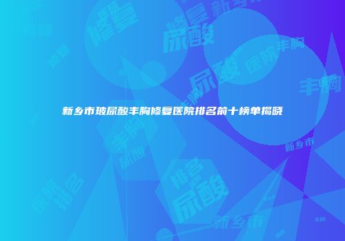新乡市玻尿酸丰胸修复医院排名前十榜单揭晓