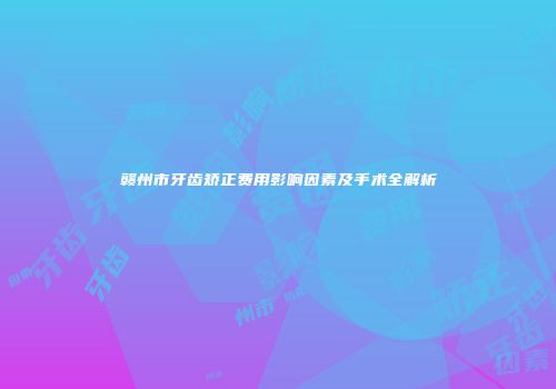 赣州市牙齿矫正费用影响因素及手术全解析