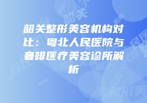 韶关整形美容机构对比：粤北人民医院与奢啡医疗美容诊所解析