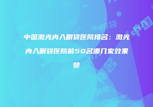 中国激光内入眼袋医院排名：激光内入眼袋医院前50名哪几家效果赞