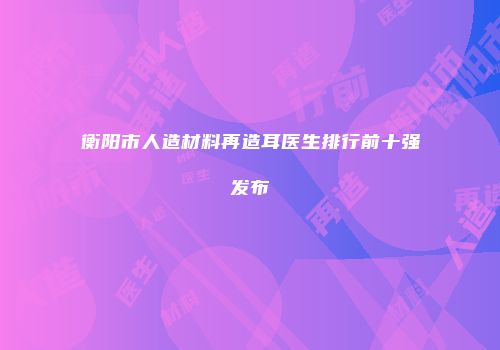 衡阳市人造材料再造耳医生排行前十强发布