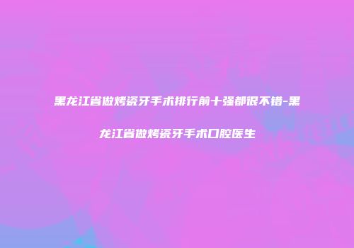 黑龙江省做烤瓷牙手术排行前十强都很不错-黑龙江省做烤瓷牙手术口腔医生
