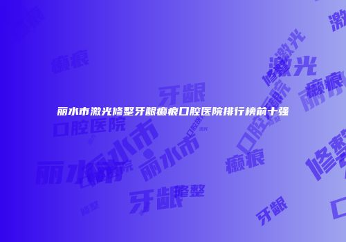 丽水市激光修整牙龈癞痕口腔医院排行榜前十强