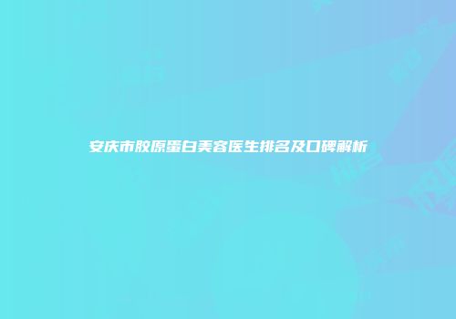 安庆市胶原蛋白美容医生排名及口碑解析