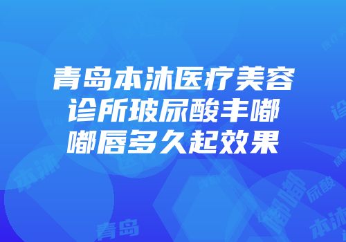 青岛本沐医疗美容诊所玻尿酸丰嘟嘟唇多久起效果