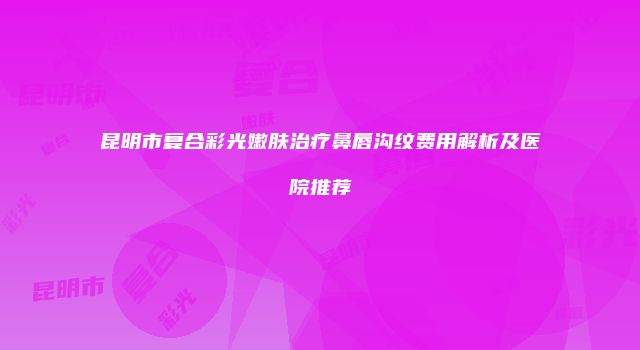 昆明市复合彩光嫩肤治疗鼻唇沟纹费用解析及医院推荐