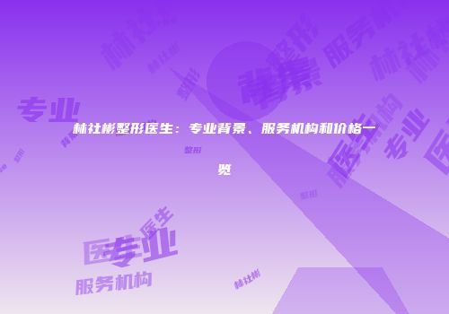 林社彬整形医生：专业背景、服务机构和价格一览