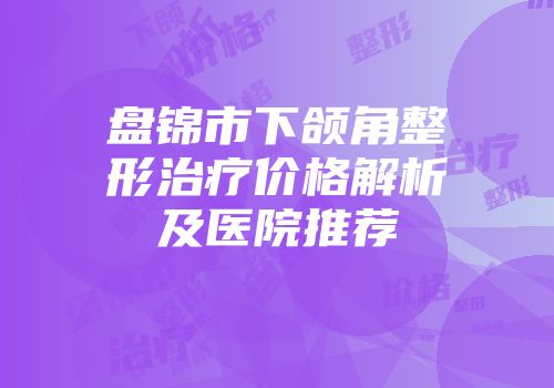 盘锦市下颌角整形治疗价格解析及医院推荐