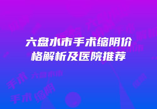 六盘水市手术缩阴价格解析及医院推荐