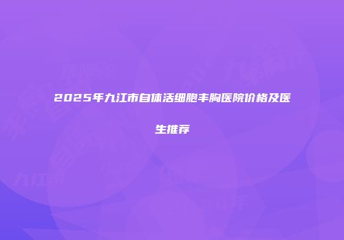 2025年九江市自体活细胞丰胸医院价格及医生推荐