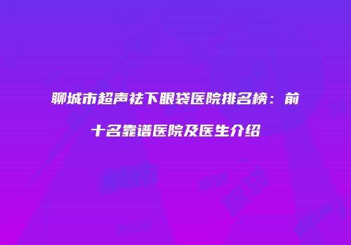 聊城市超声祛下眼袋医院排名榜：前十名靠谱医院及医生介绍