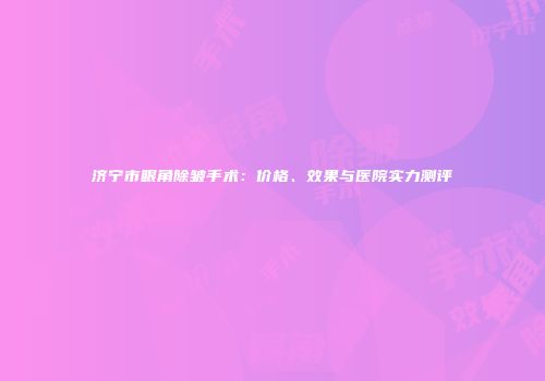 济宁市眼角除皱手术：价格、效果与医院实力测评