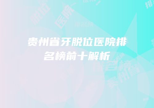 贵州省牙脱位医院排名榜前十解析