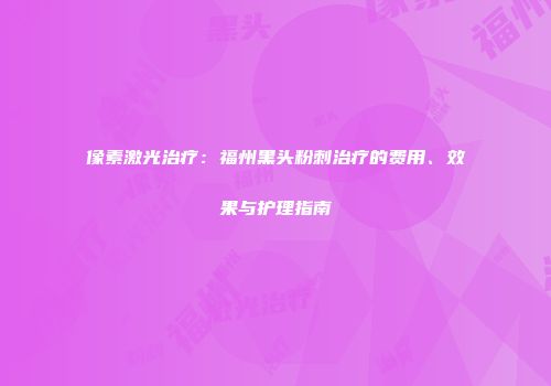 像素激光治疗：福州黑头粉刺治疗的费用、效果与护理指南