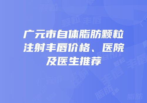 广元市自体脂肪颗粒注射丰唇价格、医院及医生推荐