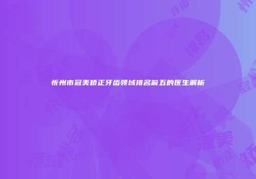忻州市冠美矫正牙齿领域排名前五的医生解析