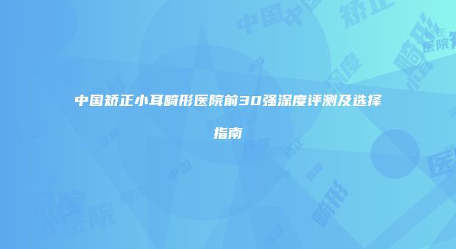 中国矫正小耳畸形医院前30强深度评测及选择指南