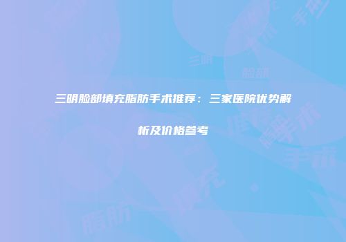 三明脸部填充脂肪手术推荐：三家医院优势解析及价格参考